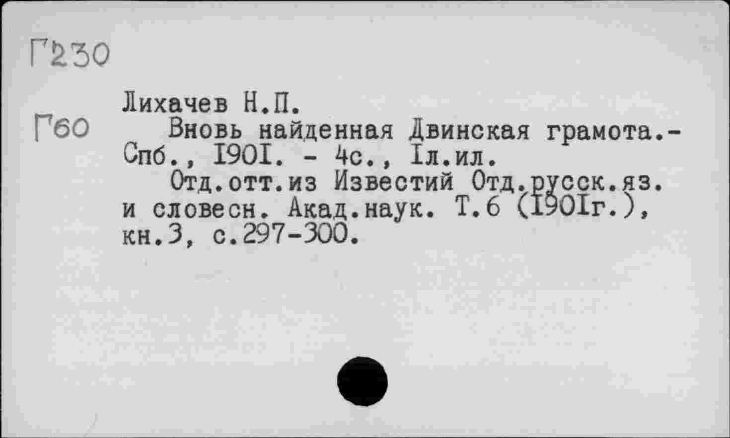 ﻿Г£бО
Лихачев Н.П.
Вновь найденная Двинская грамота. Спб., 1901. - 4с., 1л.ил.
Отд.отт.из Известий Отд.русск.яз. и словесн. Акад.наук. Т.6 (1901г.), кн.З, с.297-300.